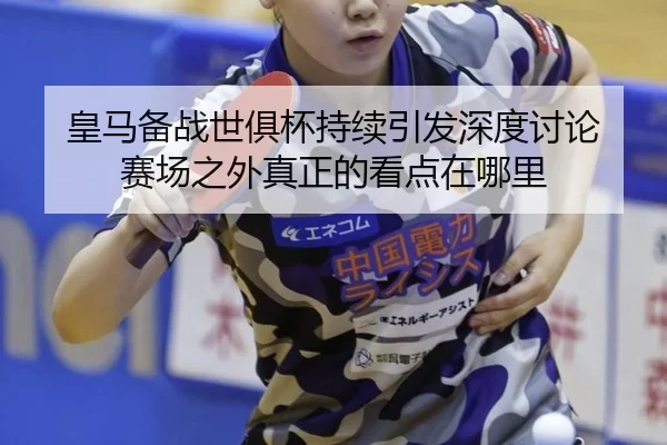 皇马备战世俱杯持续引发深度讨论 赛场之外真正的看点在哪里