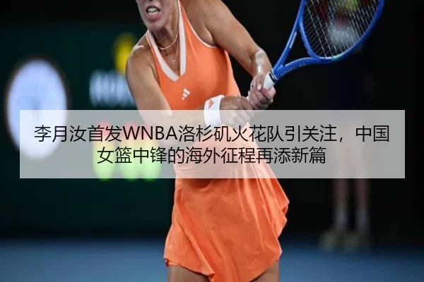 李月汝首发WNBA洛杉矶火花队引关注，中国女篮中锋的海外征程再添新篇